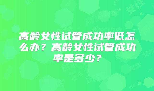 高龄女性试管成功率低怎么办？高龄女性试管成功率是多少？