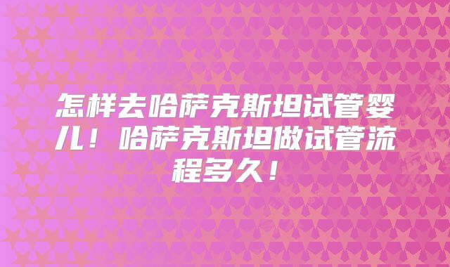 怎样去哈萨克斯坦试管婴儿!哈萨克斯坦做试管流程多久!