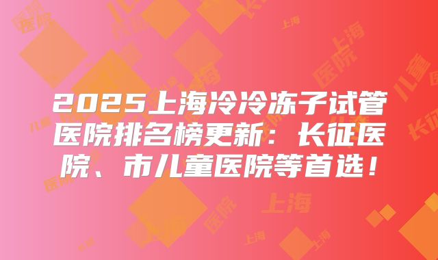 2025上海冷冷冻子试管医院排名榜更新:长征医院、市儿童医院等首选!