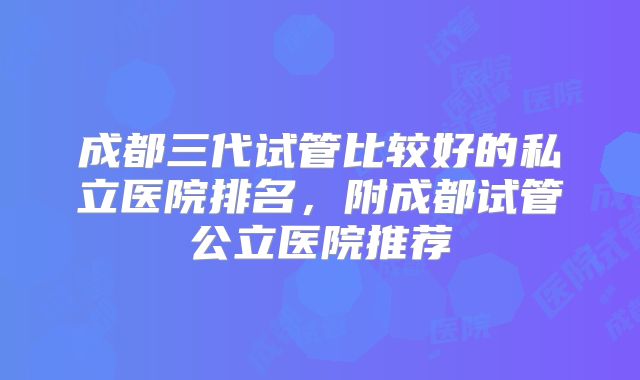 成都三代试管比较好的私立医院排名，附成都试管公立医院推荐