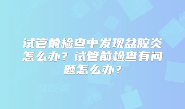 试管前检查中发现盆腔炎怎么办?试管前检查有问题怎么办?