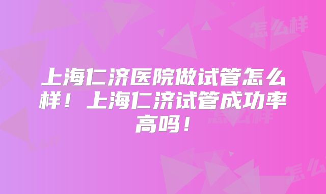 上海仁济医院做试管怎么样!上海仁济试管成功率高吗!