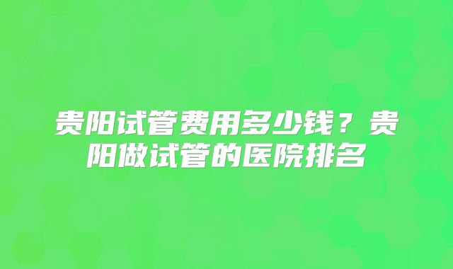 贵阳试管费用多少钱？贵阳做试管的医院排名