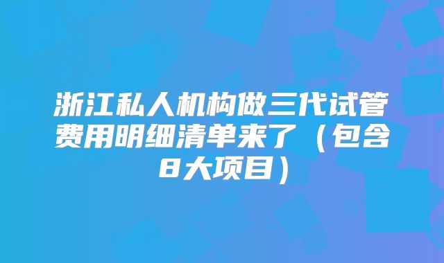 浙江私人机构做三代试管费用明细清单来了（包含8大项目）