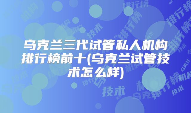 乌克兰三代试管私人机构排行榜前十(乌克兰试管技术怎么样)