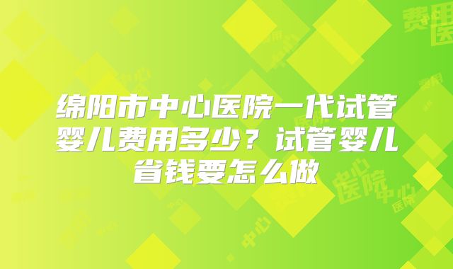 绵阳市中心医院一代试管婴儿费用多少?试管婴儿省钱要怎么做