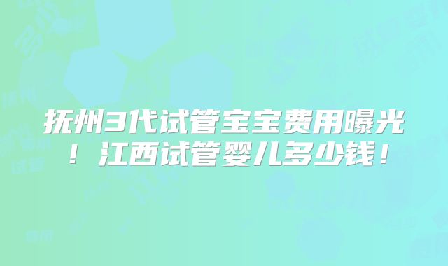 抚州3代试管宝宝费用曝光！江西试管婴儿多少钱！
