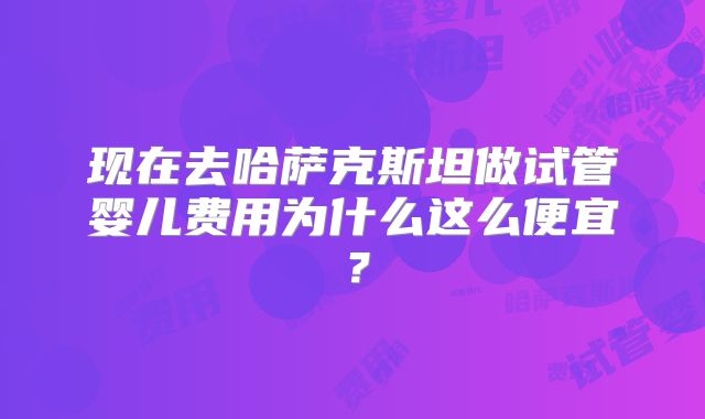 现在去哈萨克斯坦做试管婴儿费用为什么这么便宜?