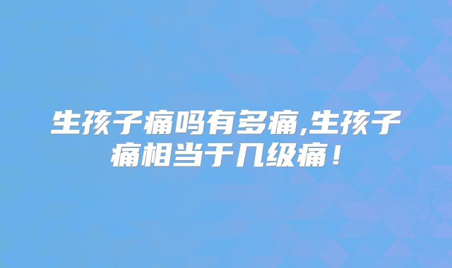 生孩子痛吗有多痛,生孩子痛相当于几级痛!