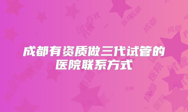 成都有资质做三代试管的医院联系方式
