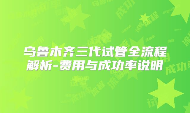 乌鲁木齐三代试管全流程解析-费用与成功率说明