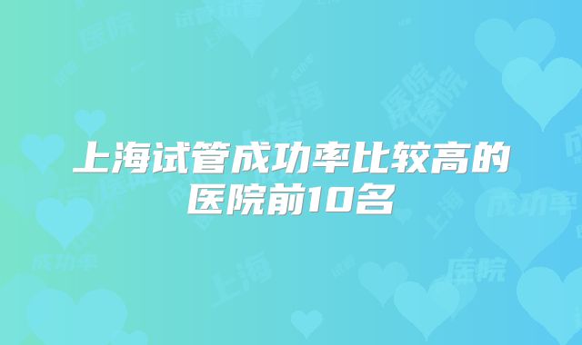 上海试管成功率比较高的医院前10名