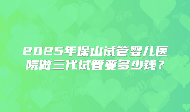 2025年保山试管婴儿医院做三代试管要多少钱?