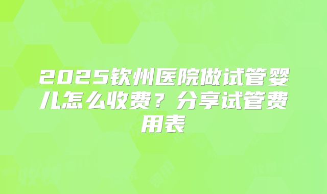 2025钦州医院做试管婴儿怎么收费？分享试管费用表