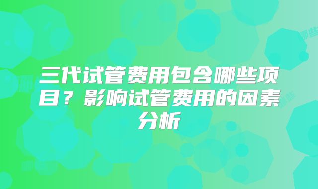 三代试管费用包含哪些项目？影响试管费用的因素分析