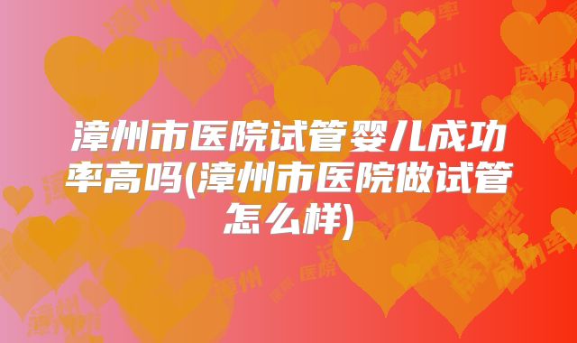 漳州市医院试管婴儿成功率高吗(漳州市医院做试管怎么样)