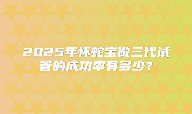 2025年怀蛇宝做三代试管的成功率有多少？