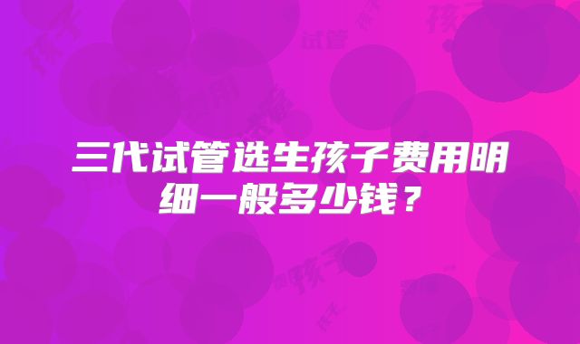 三代试管选生孩子费用明细一般多少钱？