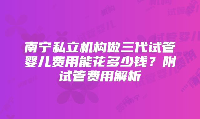 南宁私立机构做三代试管婴儿费用能花多少钱？附试管费用解析