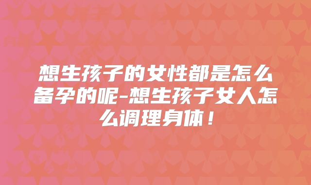 想生孩子的女性都是怎么备孕的呢-想生孩子女人怎么调理身体！
