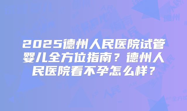 2025德州人民医院试管婴儿全方位指南？德州人民医院看不孕怎么样？