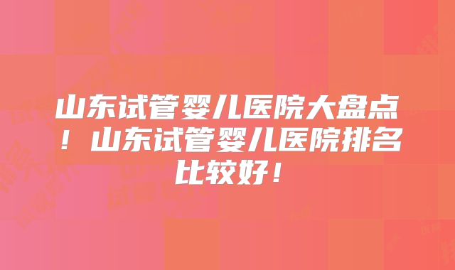 山东试管婴儿医院大盘点!山东试管婴儿医院排名比较好!
