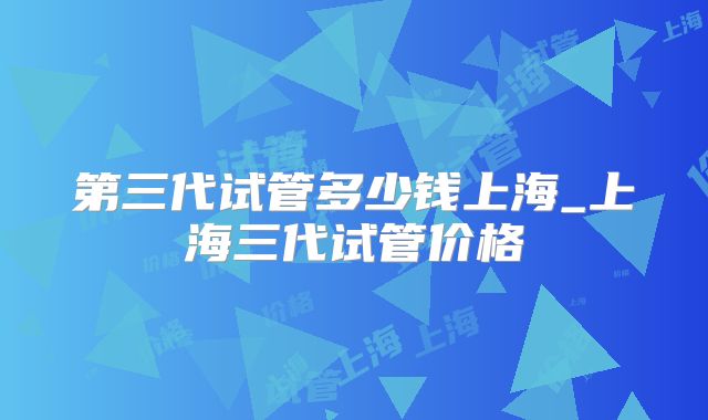 第三代试管多少钱上海_上海三代试管价格