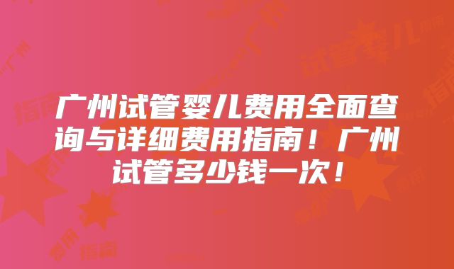 广州试管婴儿费用全面查询与详细费用指南！广州试管多少钱一次！