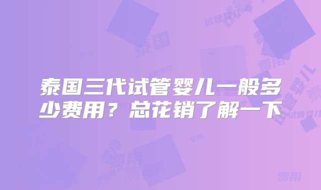 泰国三代试管婴儿一般多少费用?总花销了解一下