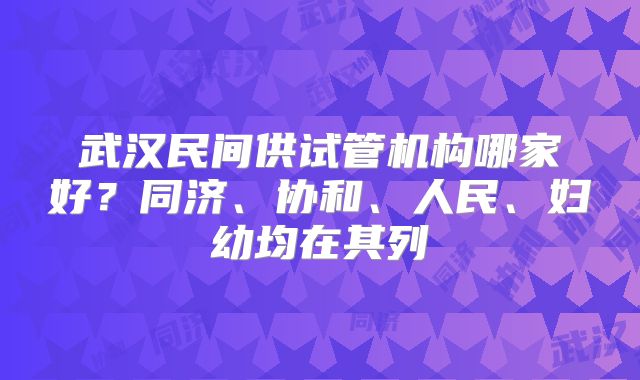 武汉民间供试管机构哪家好?同济、协和、人民、妇幼均在其列