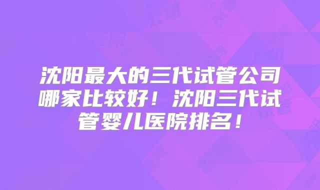 沈阳最大的三代试管公司哪家比较好!沈阳三代试管婴儿医院排名!