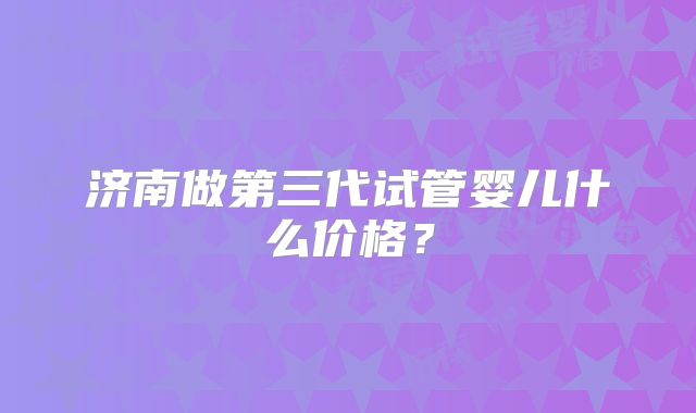 济南做第三代试管婴儿什么价格？