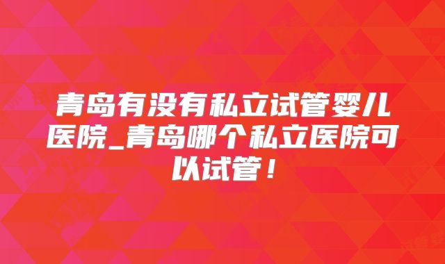 青岛有没有私立试管婴儿医院_青岛哪个私立医院可以试管！