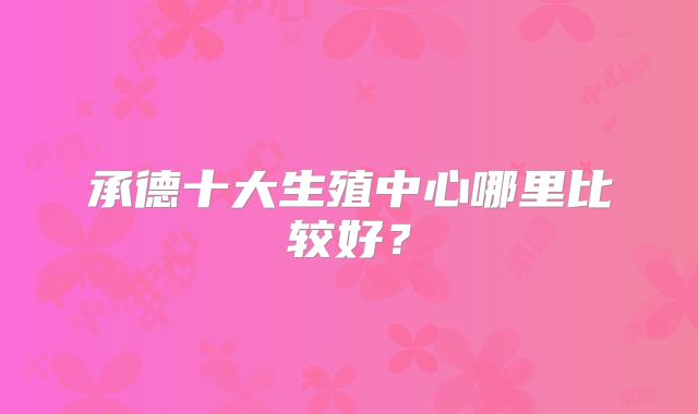 承德十大生殖中心哪里比较好?