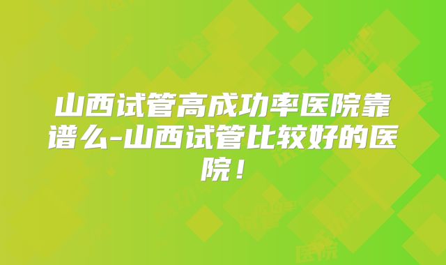 山西试管高成功率医院靠谱么-山西试管比较好的医院!
