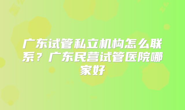 广东试管私立机构怎么联系?广东民营试管医院哪家好