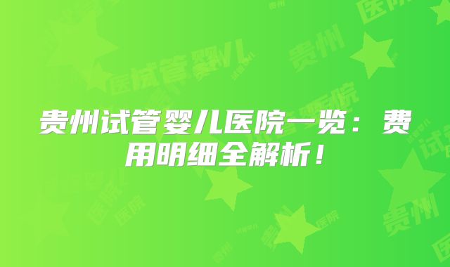 贵州试管婴儿医院一览：费用明细全解析！