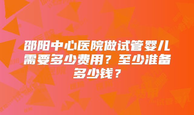 邵阳中心医院做试管婴儿需要多少费用？至少准备多少钱？
