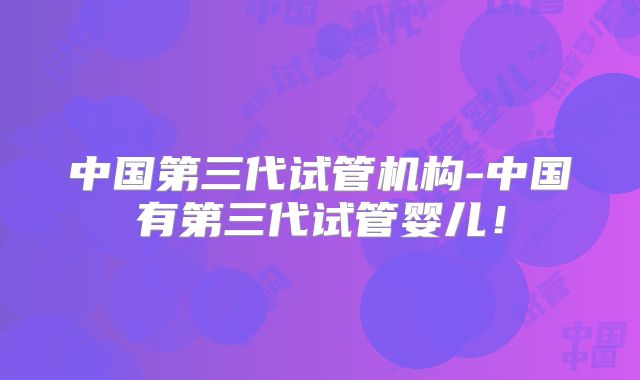 中国第三代试管机构-中国有第三代试管婴儿!