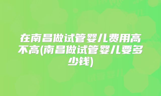 在南昌做试管婴儿费用高不高(南昌做试管婴儿要多少钱)
