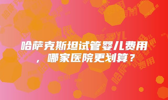 哈萨克斯坦试管婴儿费用,哪家医院更划算?