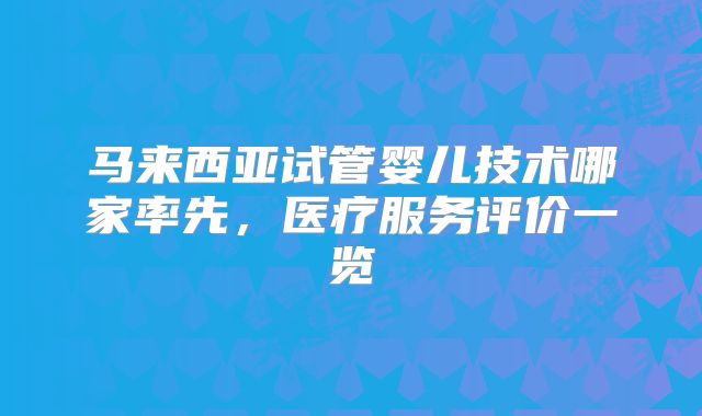 马来西亚试管婴儿技术哪家率先，医疗服务评价一览