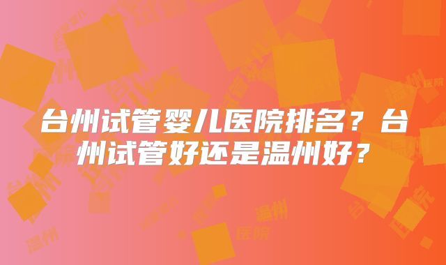 台州试管婴儿医院排名?台州试管好还是温州好?