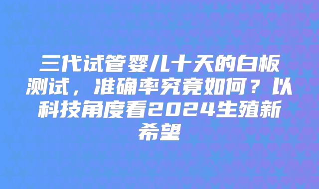 三代试管婴儿十天的白板测试，准确率究竟如何？以科技角度看2024生殖新希望