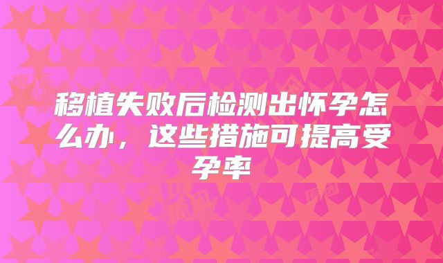 移植失败后检测出怀孕怎么办,这些措施可提高受孕率