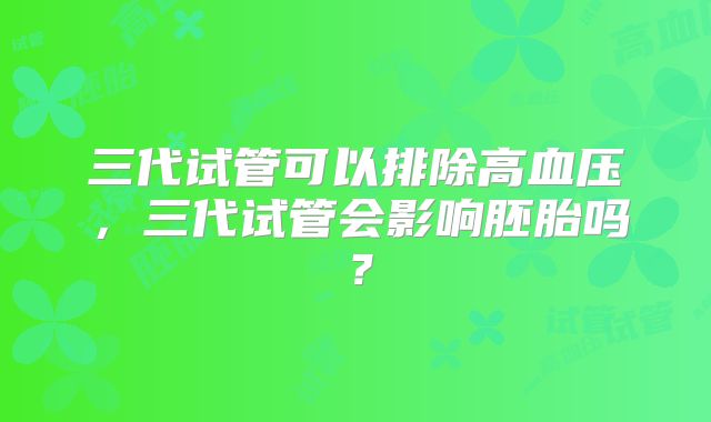 三代试管可以排除高血压,三代试管会影响胚胎吗?