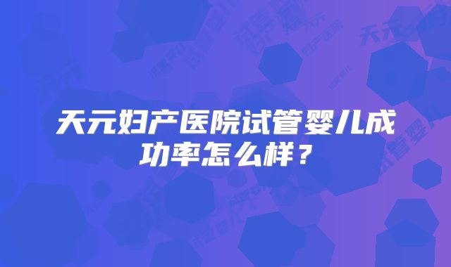 天元妇产医院试管婴儿成功率怎么样?