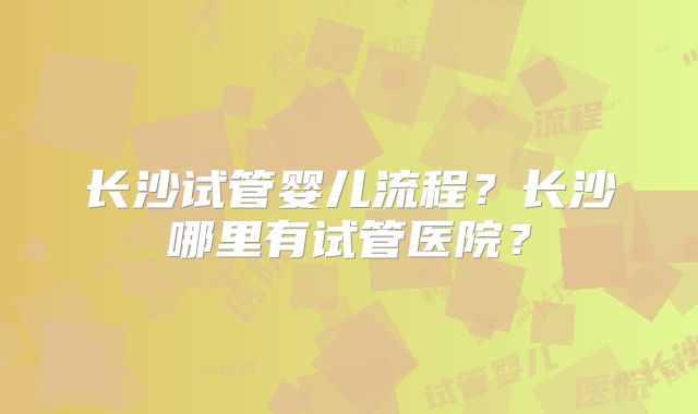 长沙试管婴儿流程?长沙哪里有试管医院?