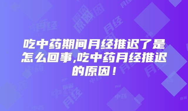 吃中药期间月经推迟了是怎么回事,吃中药月经推迟的原因!