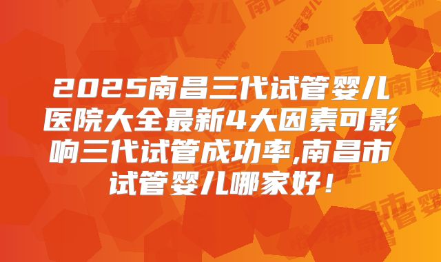 2025南昌三代试管婴儿医院大全最新4大因素可影响三代试管成功率,南昌市试管婴儿哪家好!